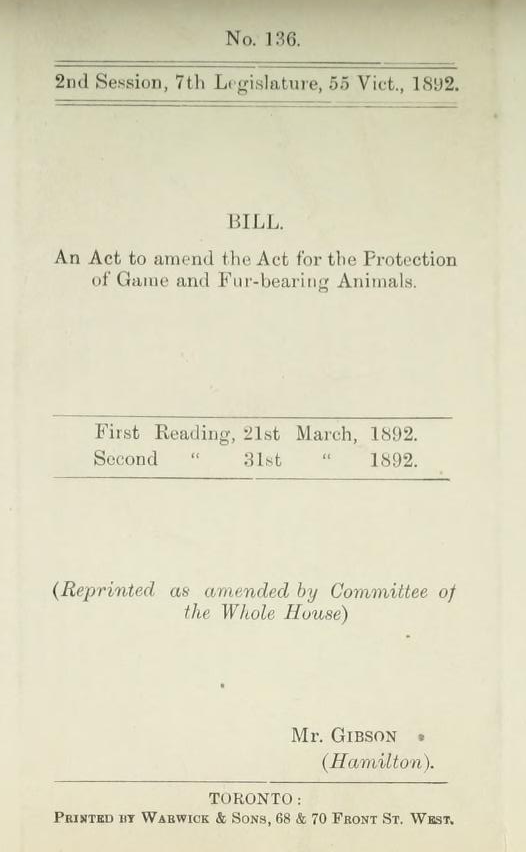 A piece of paper with the following text printed on it: "No. 136, 2nd Session, 7th Legislature, 55 Vict., 1892.Bill. An Act to amend the Act for the Protection of Game and Fur-Bearing Animals. First Reading, 21st March, 1892 Second Reading, 31st March, 1892. (Reprinted as amended by Committee of the Whole House) Mr. Gibson (Hamilton). Toronto: Printed by Warwick & Sons, 68 & 70 Front St. West."
