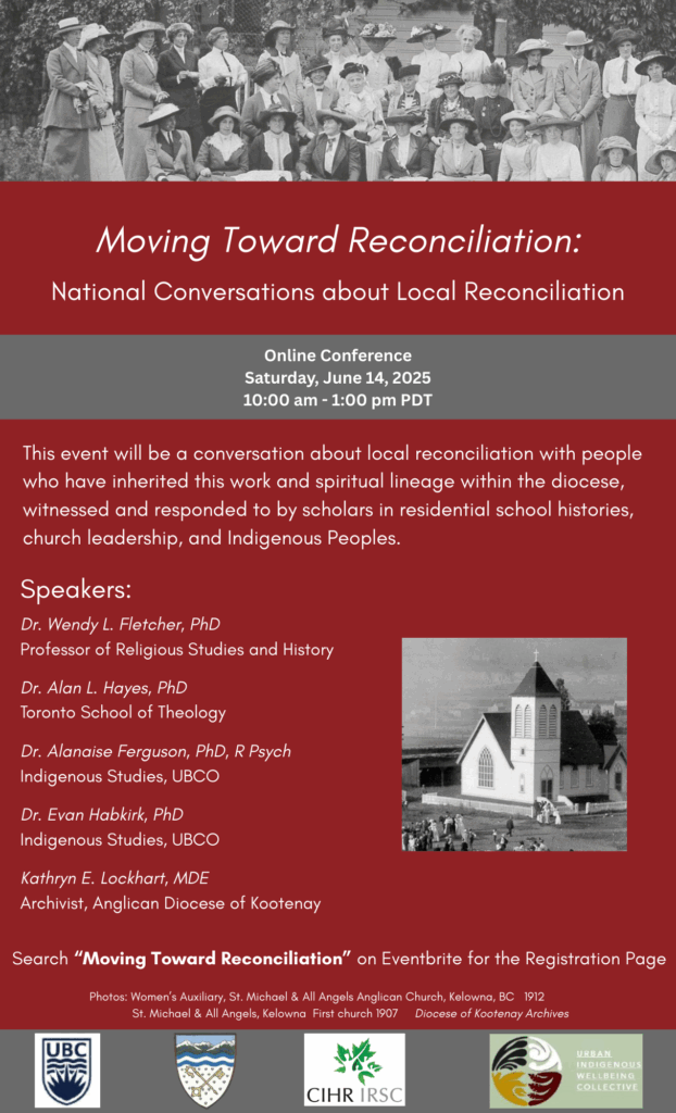Poster with the following text. Moving Toward Reconciliation: National Conversations about Local Reconciliation Online Conference Saturday, June 14, 2025 10:00 am - 1:00 pm PDT This event will be a conversation about local reconciliation with people who have inherited this work and spiritual lineage within the diocese, witnessed and responded to by scholars in residential school histories, church leadership, and Indigenous Peoples. Speakers: Dr. Wendy L. Fletcher, PhD Professor of Religious Studies and History Dr. Alan L. Hayes, PhD Toronto School of Theology Dr. Alanaise Ferguson, PhD, R Psych Indigenous Studies, UBCO Dr. Evan Habkirk, PhD Indigenous Studies, UBCO Kathryn E. Lockhart, MDE Archivist, Anglican Diocese of Kootenay Search "Moving Toward Reconciliation" on Eventbrite for the Registration Page Photos: Women's Auxiliary, St. Michael & All Angels Anglican Church, Kelowna, BC 1912 St. Michael & All Angels, Kelowna First church 1907 Diocese of Kootenay Archives