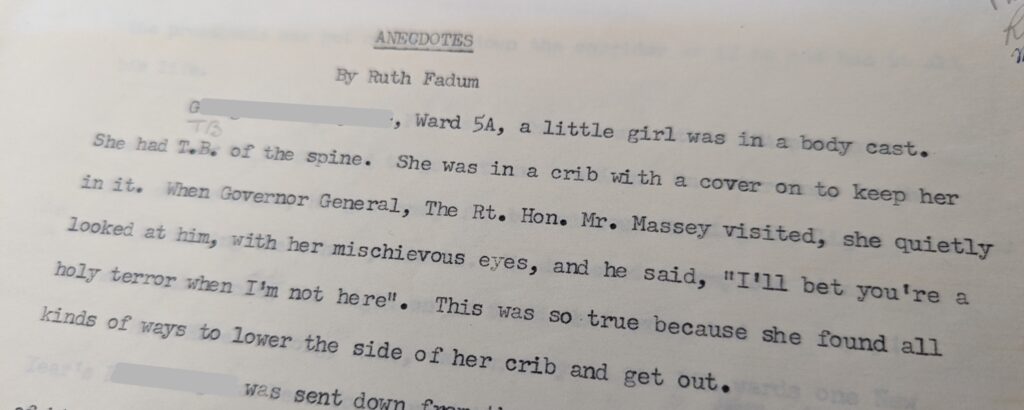 Photo of a typed passage. It reads "Anecdotes by Ruth Fadum. G[redacted], Ward 5A, a little girl was in a body cast. She had T.B. of the spine. She was in a crib with a cover on to keep her in it. When Governor General, The Rt. Hon. Mr. Massey visited, she quietly looked at him, with her mischievous eyes, and he said, "I'll bet you're a holy terror when I'm not here." This was so true because she found all kinds of ways to lower the side of her crib and get out. [Redacted] was sent down from..." The remainder of the text is cut off.