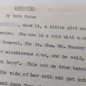Photo of a typed passage. It reads "Anecdotes by Ruth Fadum. G[redacted], Ward 5A, a little girl was in a body cast. She had T.B. of the spine. She was in a crib with a cover on to keep her in it. When Governor General, The Rt. Hon. Mr. Massey visited, she quietly looked at him, with her mischievous eyes, and he said, "I'll bet you're a holy terror when I'm not here." This was so true because she found all kinds of ways to lower the side of her crib and get out. [Redacted] was sent down from..." The remainder of the text is cut off.